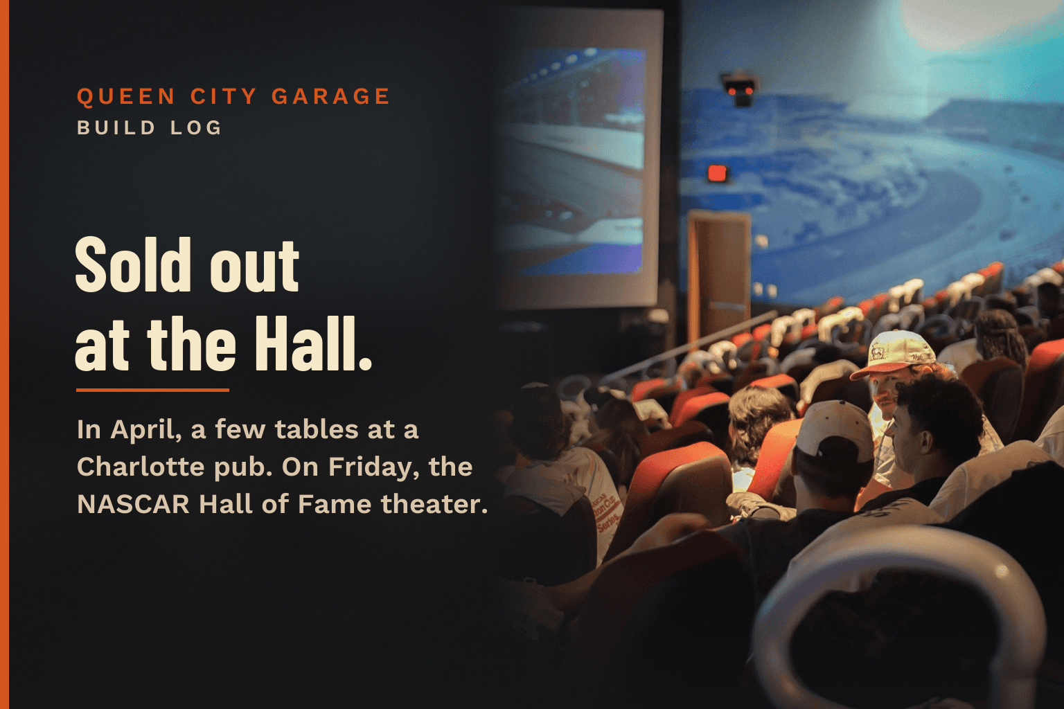 A packed theater at the NASCAR Hall of Fame, red seats full of fans facing the Daytona race on the big screen, on a dark charcoal card. Text: Queen City Garage, Build Log. Sold out at the Hall. In April, a few tables at a Charlotte pub. On Friday, the NASCAR Hall of Fame theater.
